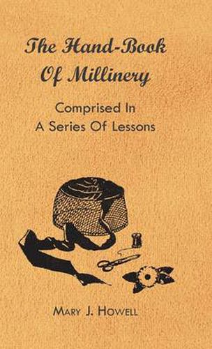 Cover image for The Hand-Book Of Millinery - Comprised In A Series Of Lessons For The Formation Of Bonnets, Capotes, Turbans, Caps, Bows, Etc - To Which Is Appended A Treatise On Taste, And The Blending Of Colours - Also An Essay On Corset Making