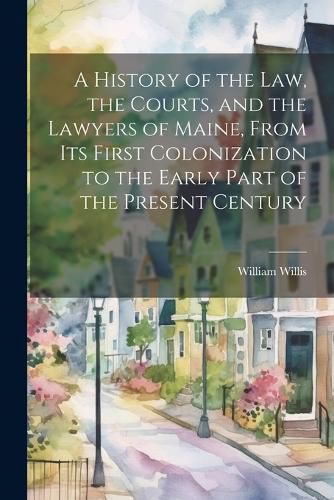 Cover image for A History of the Law, the Courts, and the Lawyers of Maine, From Its First Colonization to the Early Part of the Present Century