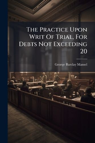 Cover image for The Practice Upon Writ Of Trial, For Debts Not Exceeding 20