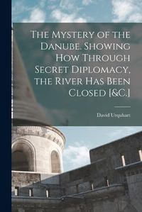 Cover image for The Mystery of the Danube. Showing How Through Secret Diplomacy, the River Has Been Closed [&C.]