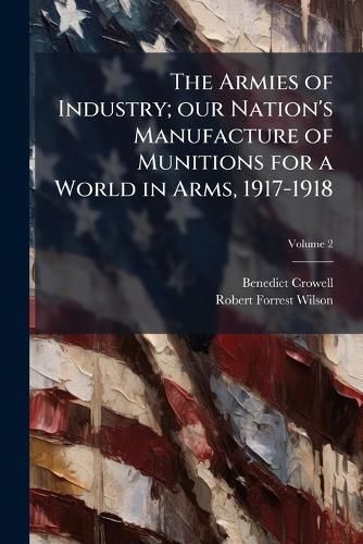 Cover image for The Armies of Industry; Our Nation's Manufacture of Munitions for a World in Arms, 1917-1918