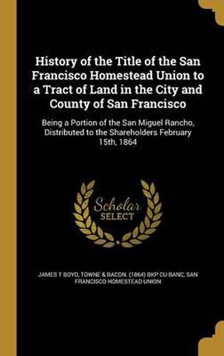 Cover image for History of the Title of the San Francisco Homestead Union to a Tract of Land in the City and County of San Francisco: Being a Portion of the San Miguel Rancho, Distributed to the Shareholders February 15th, 1864