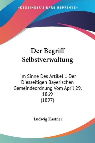 Cover image for Der Begriff Selbstverwaltung: Im Sinne Des Artikel 1 Der Diesseitigen Bayerischen Gemeindeordnung Vom April 29, 1869 (1897)