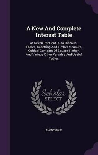Cover image for A New and Complete Interest Table: At Seven Per Cent. Also Discount Tables, Scantling and Timber Measure, Cubical Contents of Square Timber, and Various Other Valuable and Useful Tables