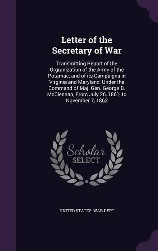 Cover image for Letter of the Secretary of War: Transmitting Report of the Orgranization of the Army of the Potamac, and of Its Campaigns in Virginia and Maryland, Under the Command of Maj. Gen. George B. McClennan, from July 26, 1861, to November 7, 1862