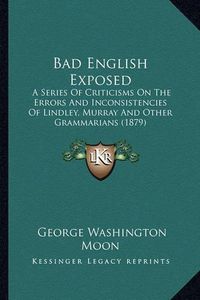 Cover image for Bad English Exposed: A Series of Criticisms on the Errors and Inconsistencies of Lindley, Murray and Other Grammarians (1879)