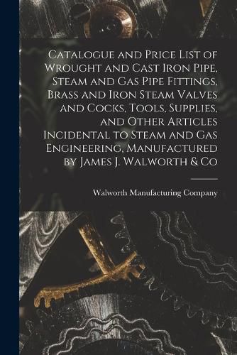 Catalogue and Price List of Wrought and Cast Iron Pipe, Steam and Gas Pipe Fittings, Brass and Iron Steam Valves and Cocks, Tools, Supplies, and Other Articles Incidental to Steam and Gas Engineering, Manufactured by James J. Walworth & Co