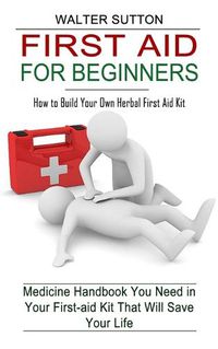 Cover image for First Aid for Beginners: How to Build Your Own Herbal First Aid Kit (Medicine Handbook You Need in Your First-aid Kit That Will Save Your Life)