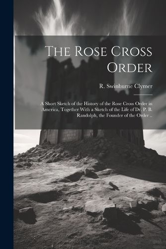 The Rose Cross Order; a Short Sketch of the History of the Rose Cross Order in America, Together With a Sketch of the Life of Dr. P. B. Randolph, the Founder of the Order ..