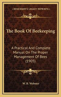 Cover image for The Book of Beekeeping: A Practical and Complete Manual on the Proper Management of Bees (1905)