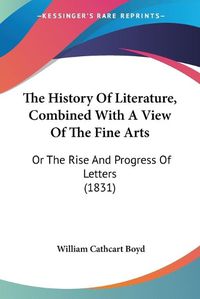 Cover image for The History of Literature, Combined with a View of the Fine the History of Literature, Combined with a View of the Fine Arts Arts: Or the Rise and Progress of Letters (1831) or the Rise and Progress of Letters (1831)