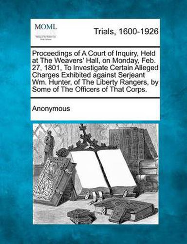 Cover image for Proceedings of a Court of Inquiry, Held at the Weavers' Hall, on Monday, Feb. 27, 1801, to Investigate Certain Alleged Charges Exhibited Against Serjeant Wm. Hunter, of the Liberty Rangers, by Some of the Officers of That Corps.