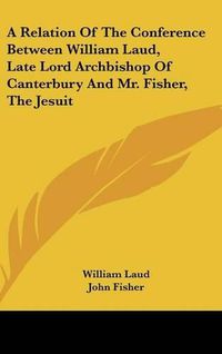 Cover image for A Relation of the Conference Between William Laud, Late Lord Archbishop of Canterbury and Mr. Fisher, the Jesuit