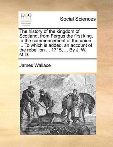 Cover image for The History of the Kingdom of Scotland, from Fergus the First King, to the Commencement of the Union ... to Which Is Added, an Account of the Rebellion ... 1715, ... by J. W. M.D.