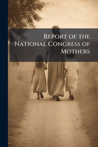 Cover image for Report of the National Congress of Mothers: Held in the City of Washington, D. C., March 10-17, 1905