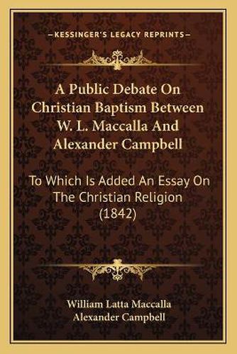 Cover image for A Public Debate on Christian Baptism Between W. L. Maccalla and Alexander Campbell: To Which Is Added an Essay on the Christian Religion (1842)