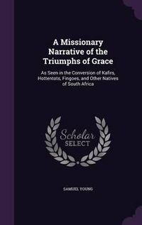 Cover image for A Missionary Narrative of the Triumphs of Grace: As Seen in the Conversion of Kafirs, Hottentots, Fingoes, and Other Natives of South Africa