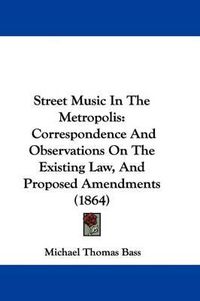 Cover image for Street Music in the Metropolis: Correspondence and Observations on the Existing Law, and Proposed Amendments (1864)