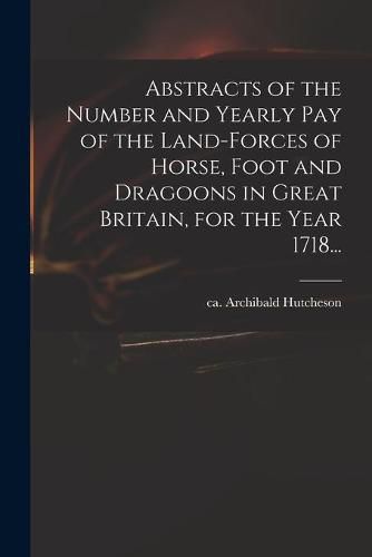 Cover image for Abstracts of the Number and Yearly Pay of the Land-forces of Horse, Foot and Dragoons in Great Britain, for the Year 1718...