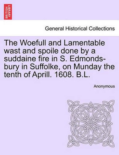 Cover image for The Woefull and Lamentable Wast and Spoile Done by a Suddaine Fire in S. Edmonds-Bury in Suffolke, on Munday the Tenth of Aprill. 1608. B.L.