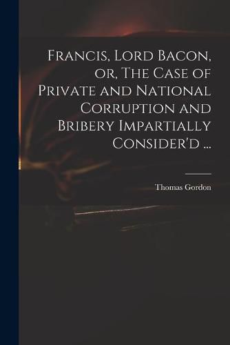 Francis, Lord Bacon, or, The Case of Private and National Corruption and Bribery Impartially Consider'd ...