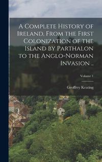 Cover image for A Complete History of Ireland, From the First Colonization of the Island by Parthalon to the Anglo-Norman Invasion ..; Volume 1