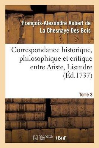 Correspondance Historique, Philosophique Et Critique Entre Ariste, Lisandre. Tome 3: Et Quelques Autres Amis