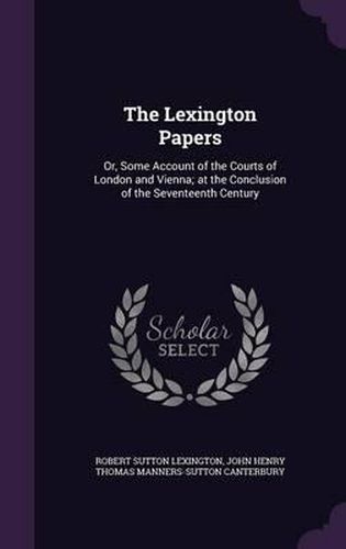 Cover image for The Lexington Papers: Or, Some Account of the Courts of London and Vienna; At the Conclusion of the Seventeenth Century