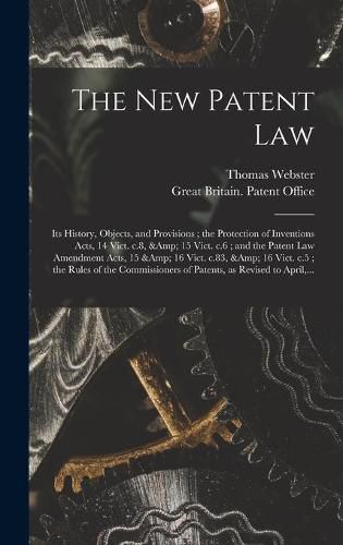 Cover image for The New Patent Law: Its History, Objects, and Provisions; the Protection of Inventions Acts, 14 Vict. C.8, & 15 Vict. C.6; and the Patent Law Amendment Acts, 15 & 16 Vict. C.83, & 16 Vict. C.5; the Rules of the Commissioners of Patents, ...