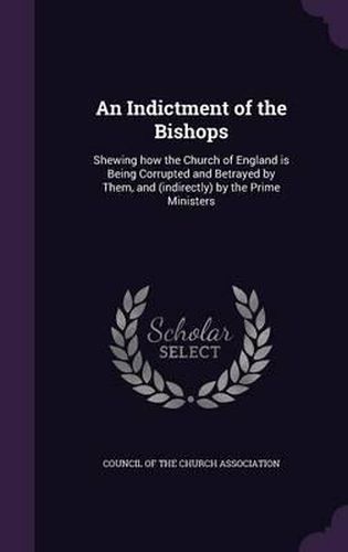 Cover image for An Indictment of the Bishops: Shewing How the Church of England Is Being Corrupted and Betrayed by Them, and (Indirectly) by the Prime Ministers