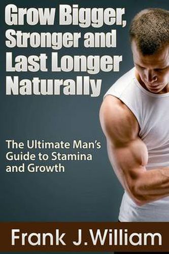 Cover image for Grow Bigger, Stronger and Last Longer Naturally: The Ultimate Man's Guide to Stamina and Growth
