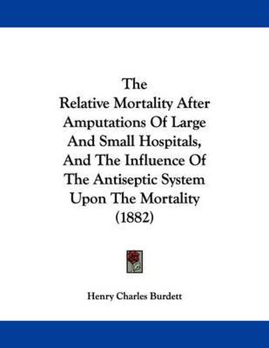 Cover image for The Relative Mortality After Amputations of Large and Small Hospitals, and the Influence of the Antiseptic System Upon the Mortality (1882)