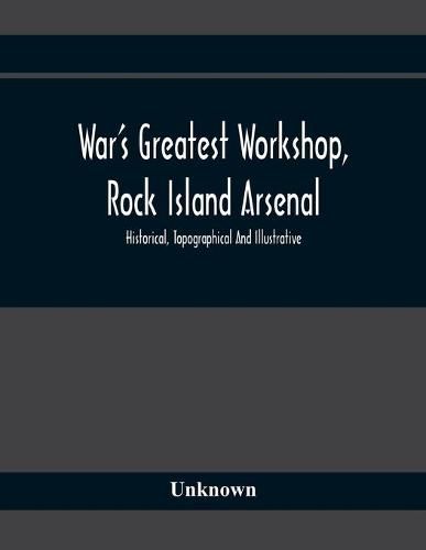 Cover image for War'S Greatest Workshop, Rock Island Arsenal; Historical, Topographical And Illustrative; Its Proven Usefulness And Limitless Possibilities In Time Of Peace As Well As When Put To The Test