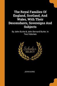 Cover image for The Royal Families of England, Scotland, and Wales, with Their Descendants, Sovereigns and Subjects: By John Burke & John Bernard Burke. in Two Volumes