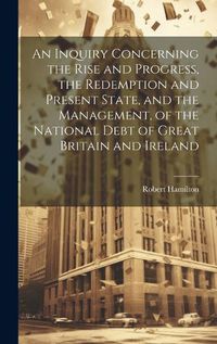 Cover image for An Inquiry Concerning the Rise and Progress, the Redemption and Present State, and the Management, of the National Debt of Great Britain and Ireland