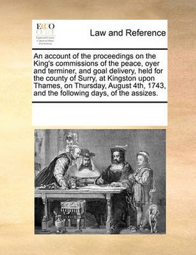 Cover image for An Account of the Proceedings on the King's Commissions of the Peace, Oyer and Terminer, and Goal Delivery, Held for the County of Surry, at Kingston Upon Thames, on Thursday, August 4th, 1743, and the Following Days, of the Assizes.