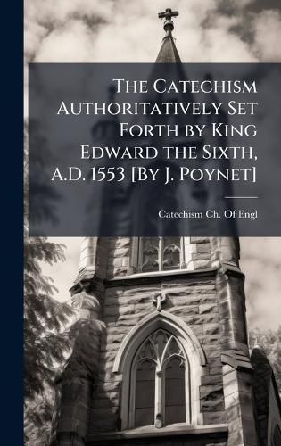 Cover image for The Catechism Authoritatively Set Forth by King Edward the Sixth, A.D. 1553 [By J. Poynet]
