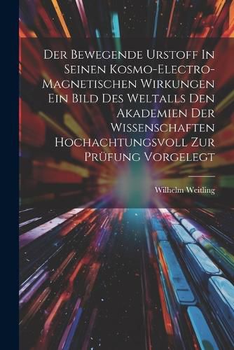 Cover image for Der Bewegende Urstoff In Seinen Kosmo-electro-magnetischen Wirkungen Ein Bild Des Weltalls Den Akademien Der Wissenschaften Hochachtungsvoll Zur Pruefung Vorgelegt