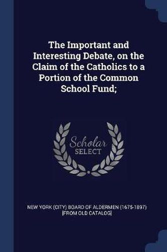 Cover image for The Important and Interesting Debate, on the Claim of the Catholics to a Portion of the Common School Fund;