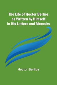 Cover image for The Life of Hector Berlioz as Written by Himself in His Letters and Memoirs