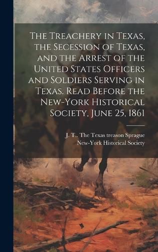 Cover image for The Treachery in Texas, the Secession of Texas, and the Arrest of the United States Officers and Soldiers Serving in Texas. Read Before the New-York Historical Society, June 25, 1861