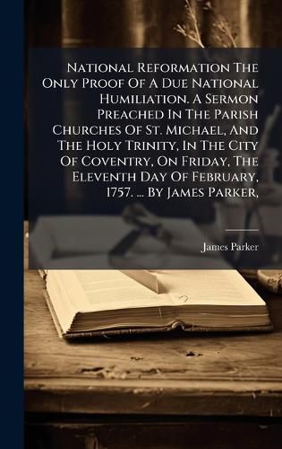 Cover image for National Reformation The Only Proof Of A Due National Humiliation. A Sermon Preached In The Parish Churches Of St. Michael, And The Holy Trinity, In The City Of Coventry, On Friday, The Eleventh Day Of February, 1757. ... By James Parker,