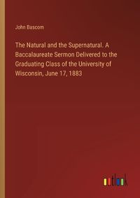 Cover image for The Natural and the Supernatural. A Baccalaureate Sermon Delivered to the Graduating Class of the University of Wisconsin, June 17, 1883