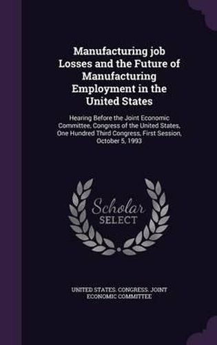 Cover image for Manufacturing Job Losses and the Future of Manufacturing Employment in the United States: Hearing Before the Joint Economic Committee, Congress of the United States, One Hundred Third Congress, First Session, October 5, 1993