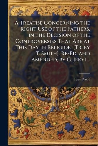 Cover image for A Treatise Concerning the Right Use of the Fathers, in the Decision of the Controversies That Are at This Day in Religion [Tr. by T. Smith]. Re-Ed. and Amended, by G. Jekyll