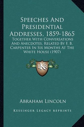 Cover image for Speeches and Presidential Addresses, 1859-1865: Together with Conversations and Anecdotes, Related by F. B. Carpenter in Six Months at the White House (1907)