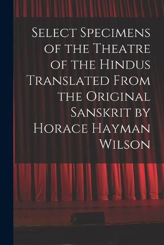 Select Specimens of the Theatre of the Hindus Translated From the Original Sanskrit by Horace Hayman Wilson