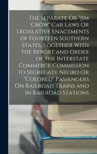 Cover image for The Separate Or "Jim Crow" Car Laws Or Legislative Enactments of Fourteen Southern States, Together With the Report and Order of the Interstate Commerce Commission to Segregate Negro Or "Colored" Passengers On Railroad Trains and in Railroad Stations