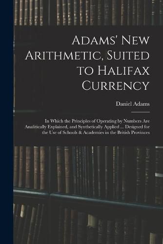 Cover image for Adams' New Arithmetic, Suited to Halifax Currency: in Which the Principles of Operating by Numbers Are Analitically Explained, and Synthetically Applied ... Designed for the Use of Schools & Academies in the British Provinces