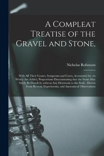 Cover image for A Compleat Treatise of the Gravel and Stone,: With All Their Causes, Symptoms and Cures, Accounted for: to Which Are Added, Propositions Demonstrating That the Stone May Safely Be Dissolv'd, Without Any Detriment to the Body: Drawn From Reason, ...